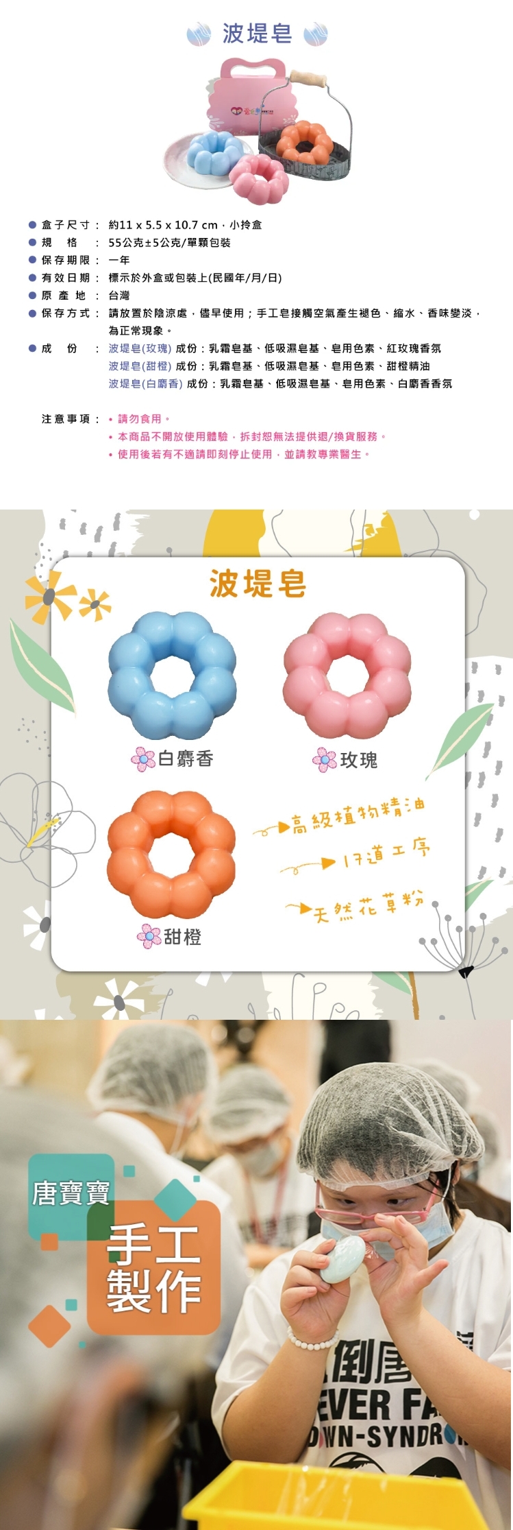 【愛皂事】波堤手工皂 - 香味任選 ( 甜橙、玫瑰、白麝香 )，產品介紹【商品介紹】
外盒尺寸：約11 x 5.5 x 10.7 cm，小拎盒
規格：波堤皂55g±5g
成份：請參閱圖片
保存期限：一年
有效日期：標示於外盒/包裝上(民國年/月/日)
保存方式：請放置於陰涼處，避免陽光直射，儘早使用；手工皂接觸空氣產生褪色、縮水、香味變淡，為正常現象
產地：台灣
．請勿食用。
．本商品不開放使用體驗，拆封恕無法提供退/換貨服務。
．使用後若有不適請即刻停止使用，並請教專業醫生。