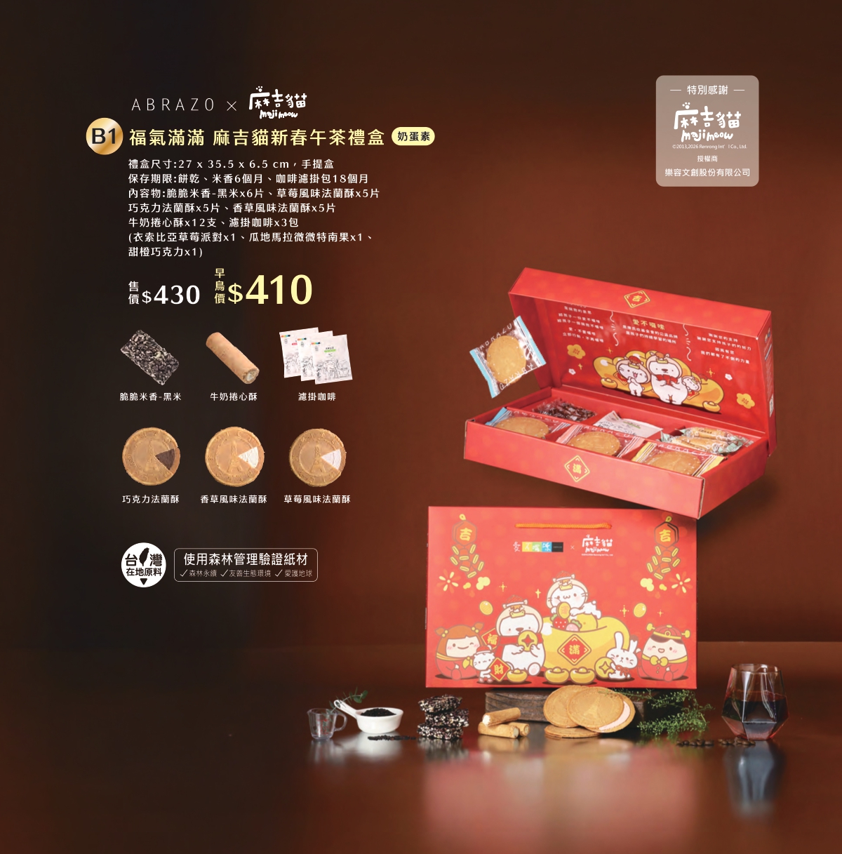 B1 福氣滿滿 麻吉貓新春午茶禮盒，產品介紹早鳥價$410元
原價$430元

❤早鳥優惠價僅限1/16前訂購喔

❤單筆訂單滿三千免運
❤春節前夕檔期物流繁忙
無法保證指定日期到貨、無法指定時段
(出貨後1~3天送達，敬請提早到貨為佳)

------------------------------------------
❤大宗訂購優惠
滿一萬元可享原價9折
滿十五萬可享原價85折
(請來電告知由EASY購網站購買)

------------------------------------------

❤訂購專線：03-3286601
❤營業時間：每周一~周五 08:30-17:30　（每周六日公休）
❤電子信箱：abrazo.shop5@gmail.com
❤門市地址：桃園市龜山區復興街5號(林口兒童長庚K棟一樓)
❤LINE@客服： @578dvqtb
