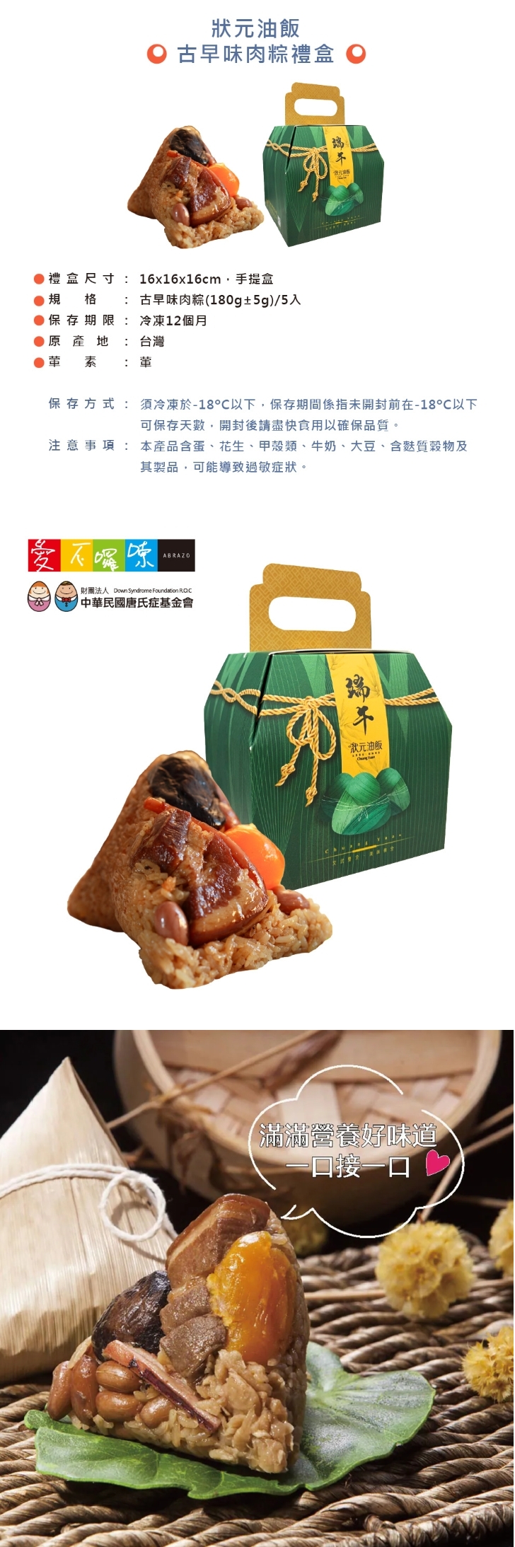 B3 公益合作｜狀元油飯 古早味肉粽禮盒 (1盒$610/8盒$410)，產品介紹1盒$610：古早味肉粽(180g±5g) / 5入
8盒優惠$3280 (平均$410/盒)：古早味肉粽(180g±5g) / 5入 X 8盒 ，共40顆

⭐訂購注意事項：
➤ 即日起開放訂購至 5/29，4/22 起開始出貨，最後出貨日為 6/5。每週三統一出貨，下單時可選擇「週四預計到貨日」
➤此商品由公益合作廠商以冷凍方式出貨，售價已包含冷凍運費

-----------------------------------------------

❤訂購專線：03-3286601
❤營業時間：每周一~周五 08:30-17:30　（每周六日公休）
❤電子信箱：abrazo.shop5@gmail.com
❤門市地址：桃園市龜山區復興街5號(林口兒童長庚K棟一樓)
❤LINE@客服： @578dvqtb