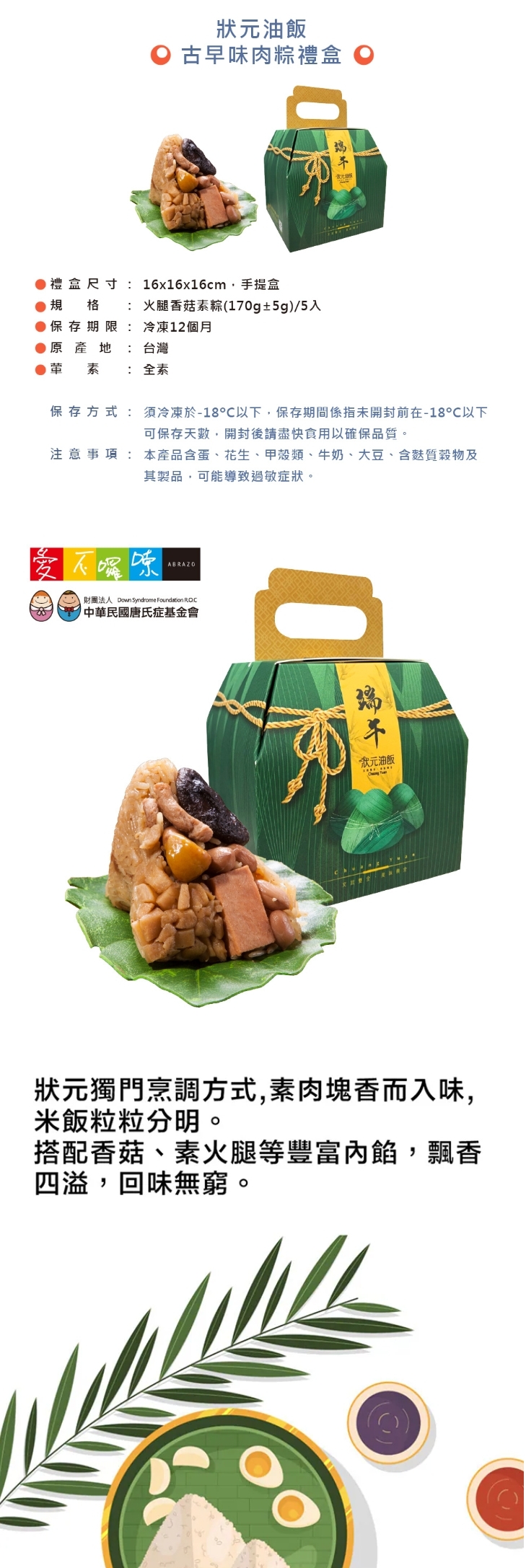 B4 公益合作｜狀元油飯 火腿香菇素粽禮盒【全素】 (1盒$610/8盒$410)，產品介紹1盒$610：火腿香菇素粽(170g±5g) / 5入
8盒優惠$3280 (平均$410/盒)：火腿香菇素粽(170g±5g) / 5入 X 8盒 ，共40顆



⭐訂購注意事項：
➤ 即日起開放訂購至 5/29，4/22 起開始出貨，最後出貨日為 6/5。每週三統一出貨，下單時可選擇「週四預計到貨日」
➤此商品由公益合作廠商以冷凍方式出貨，售價已包含冷凍運費

-----------------------------------------------

❤訂購專線：03-3286601
❤營業時間：每周一~周五 08:30-17:30　（每周六日公休）
❤電子信箱：abrazo.shop5@gmail.com
❤門市地址：桃園市龜山區復興街5號(林口兒童長庚K棟一樓)
❤LINE@客服： @578dvqtb